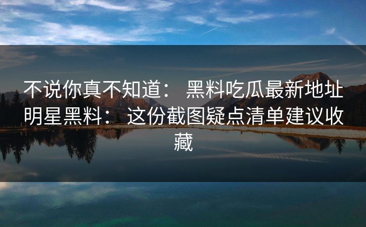 不说你真不知道： 黑料吃瓜最新地址明星黑料： 这份截图疑点清单建议收藏-第1张图片-17c日韩免费 - 视频直播原创看