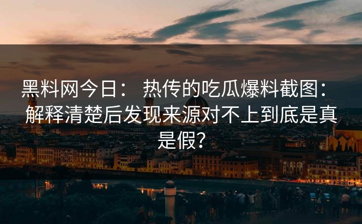 黑料网今日： 热传的吃瓜爆料截图： 解释清楚后发现来源对不上到底是真是假？-第1张图片-17c日韩免费 - 视频直播原创看