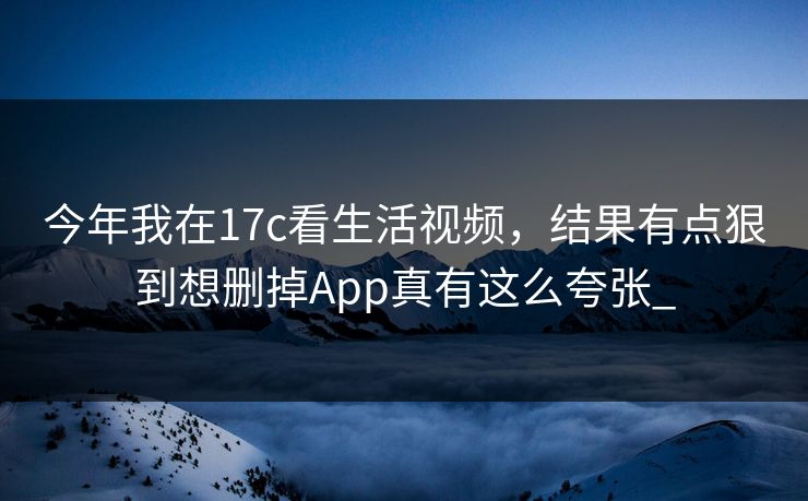 今年我在17c看生活视频，结果有点狠到想删掉App真有这么夸张_-第1张图片-17c日韩免费 - 视频直播原创看