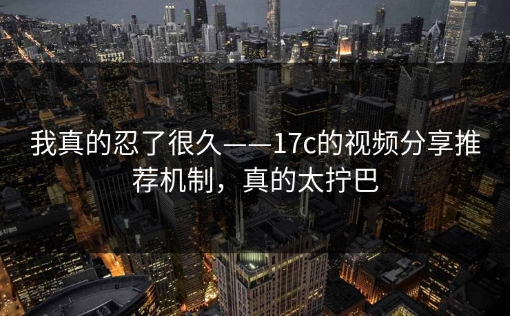 我真的忍了很久——17c的视频分享推荐机制，真的太拧巴-第1张图片-17c日韩免费 - 视频直播原创看