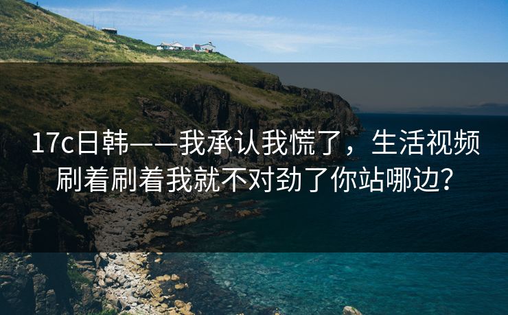 17c日韩——我承认我慌了，生活视频刷着刷着我就不对劲了你站哪边？-第1张图片-17c日韩免费 - 视频直播原创看