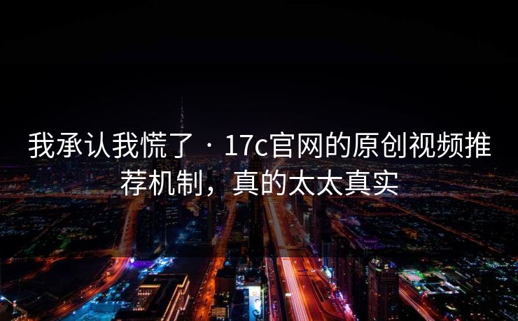 我承认我慌了 · 17c官网的原创视频推荐机制，真的太太真实-第1张图片-17c日韩免费 - 视频直播原创看