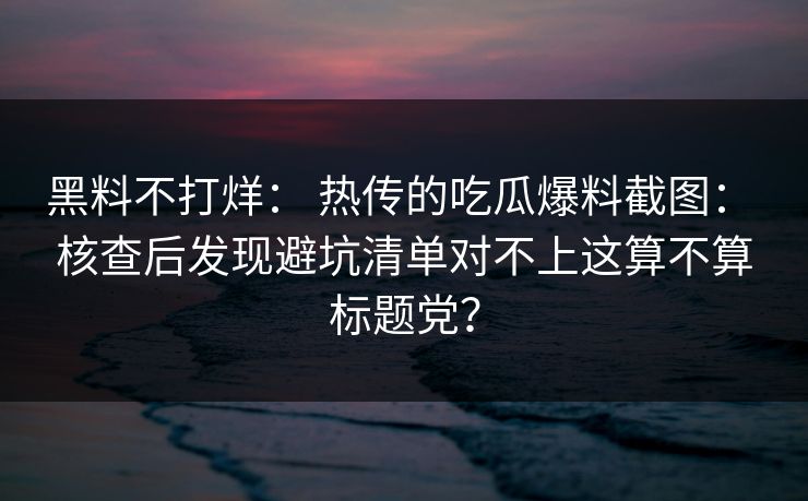 黑料不打烊： 热传的吃瓜爆料截图： 核查后发现避坑清单对不上这算不算标题党？-第1张图片-17c日韩免费 - 视频直播原创看