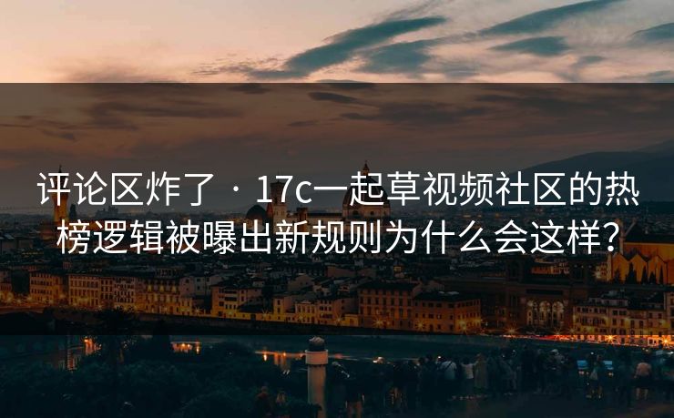 评论区炸了 · 17c一起草视频社区的热榜逻辑被曝出新规则为什么会这样？-第1张图片-17c日韩免费 - 视频直播原创看