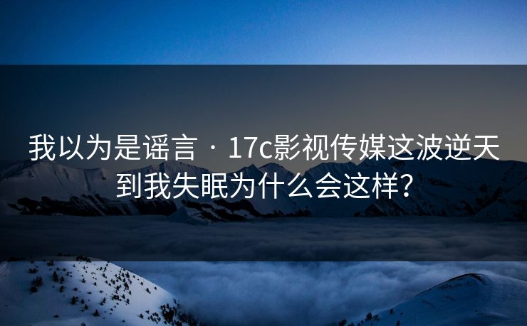 我以为是谣言 · 17c影视传媒这波逆天到我失眠为什么会这样？-第1张图片-17c日韩免费 - 视频直播原创看