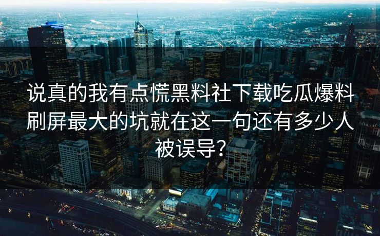 说真的我有点慌黑料社下载吃瓜爆料刷屏最大的坑就在这一句还有多少人被误导？-第1张图片-17c日韩免费 - 视频直播原创看