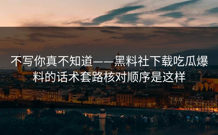不写你真不知道——黑料社下载吃瓜爆料的话术套路核对顺序是这样-第1张图片-17c日韩免费 - 视频直播原创看