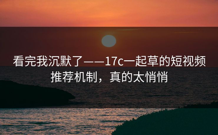 看完我沉默了——17c一起草的短视频推荐机制，真的太悄悄-第1张图片-17c日韩免费 - 视频直播原创看