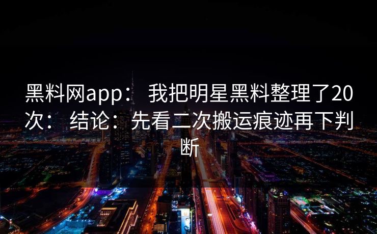 黑料网app： 我把明星黑料整理了20次： 结论：先看二次搬运痕迹再下判断