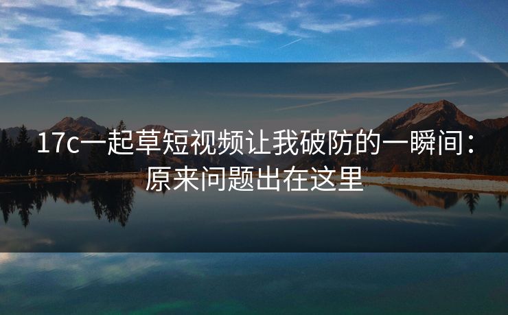 17c一起草短视频让我破防的一瞬间：原来问题出在这里