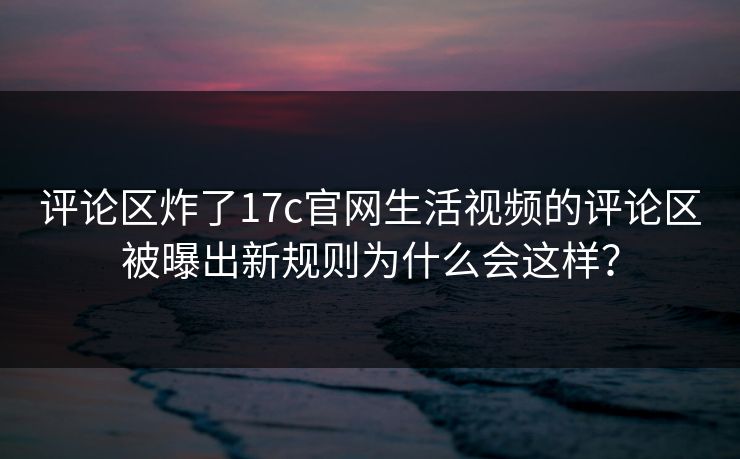 评论区炸了17c官网生活视频的评论区被曝出新规则为什么会这样？