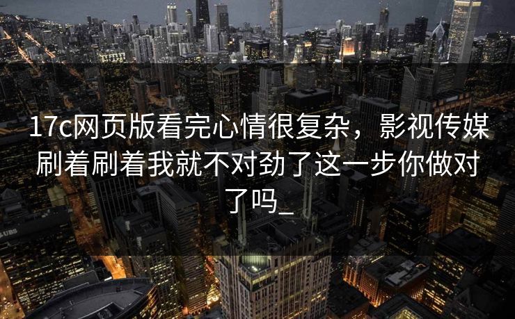 17c网页版看完心情很复杂,影视传媒刷着刷着我就不对劲了这一步你做对了吗_-第1张图片-17c日韩免费 - 视频直播原创看 17c网页版看完心情很复杂,影视传媒刷着刷着我就不对劲了这一步你做对了吗_-第1张图片-17c日韩免费 - 视频直播原创看