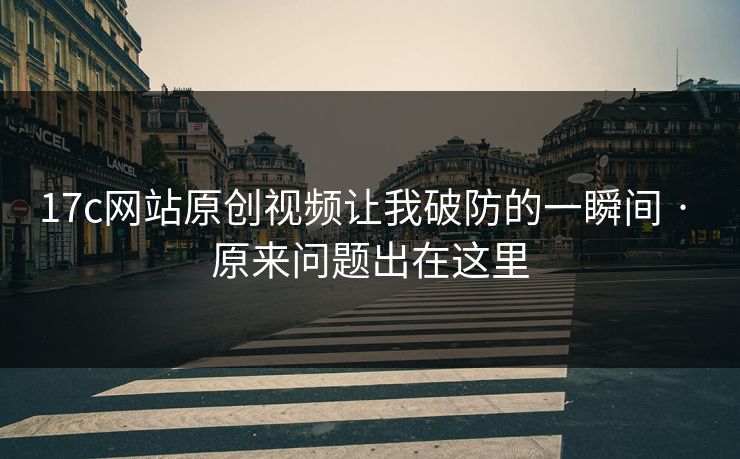 17c网站原创视频让我破防的一瞬间 · 原来问题出在这里-第1张图片-17c日韩免费 - 视频直播原创看 17c网站原创视频让我破防的一瞬间 · 原来问题出在这里-第1张图片-17c日韩免费 - 视频直播原创看