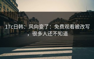 17c日韩：风向变了：免费观看被改写，很多人还不知道