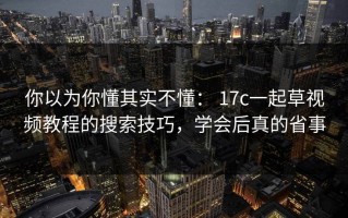 你以为你懂其实不懂： 17c一起草视频教程的搜索技巧，学会后真的省事