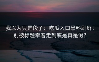 我以为只是段子：吃瓜入口黑料刷屏：别被标题牵着走到底是真是假？