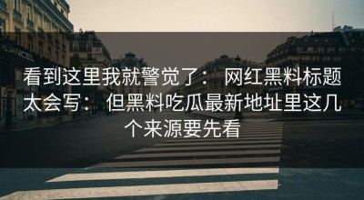 看到这里我就警觉了： 网红黑料标题太会写： 但黑料吃瓜最新地址里这几个来源要先看