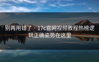 别再用错了 · 17c官网视频教程热榜逻辑正确姿势在这里