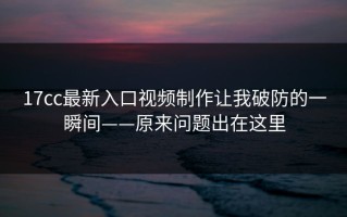 17cc最新入口视频制作让我破防的一瞬间——原来问题出在这里
