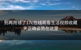 别再用错了17c在线观看生活视频收藏夹正确姿势在这里