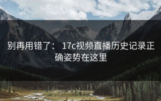 别再用错了： 17c视频直播历史记录正确姿势在这里