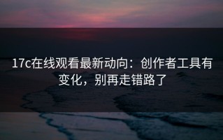 17c在线观看最新动向：创作者工具有变化，别再走错路了