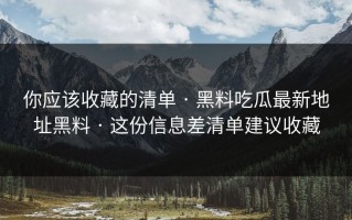 你应该收藏的清单 · 黑料吃瓜最新地址黑料 · 这份信息差清单建议收藏