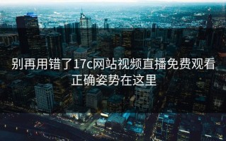 别再用错了17c网站视频直播免费观看正确姿势在这里