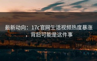 最新动向：17c官网生活视频热度暴涨，背后可能是这件事