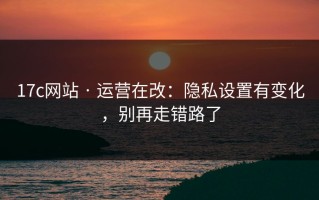 17c网站 · 运营在改：隐私设置有变化，别再走错路了