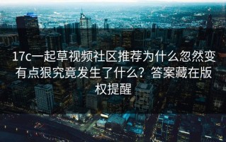 17c一起草视频社区推荐为什么忽然变有点狠究竟发生了什么？答案藏在版权提醒