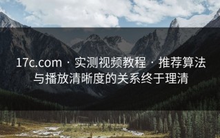 17c.com · 实测视频教程 · 推荐算法与播放清晰度的关系终于理清