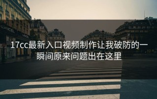 17cc最新入口视频制作让我破防的一瞬间原来问题出在这里