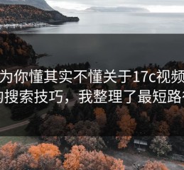 你以为你懂其实不懂关于17c视频制作的搜索技巧，我整理了最短路径
