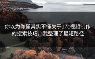 你以为你懂其实不懂关于17c视频制作的搜索技巧，我整理了最短路径