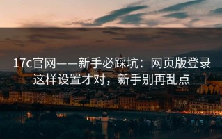17c官网——新手必踩坑：网页版登录这样设置才对，新手别再乱点