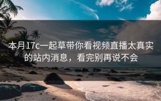 本月17c一起草带你看视频直播太真实的站内消息，看完别再说不会