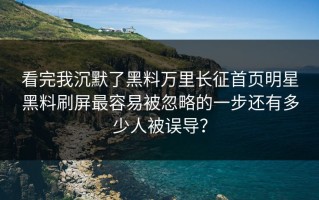 看完我沉默了黑料万里长征首页明星黑料刷屏最容易被忽略的一步还有多少人被误导？