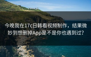 今晚我在17c日韩看视频制作，结果微妙到想删掉App是不是你也遇到过？