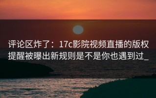 评论区炸了：17c影院视频直播的版权提醒被曝出新规则是不是你也遇到过_
