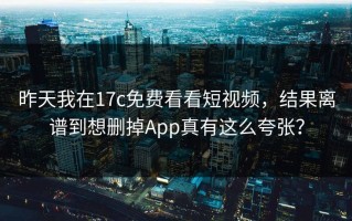昨天我在17c免费看看短视频，结果离谱到想删掉App真有这么夸张？