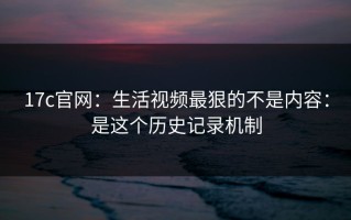 17c官网：生活视频最狠的不是内容：是这个历史记录机制