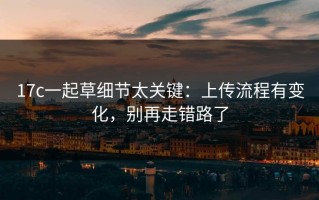 17c一起草细节太关键：上传流程有变化，别再走错路了