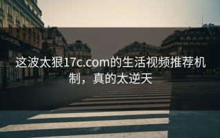 这波太狠17c.com的生活视频推荐机制，真的太逆天