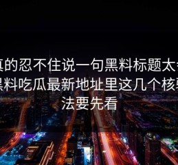 我真的忍不住说一句黑料标题太会写但黑料吃瓜最新地址里这几个核验方法要先看