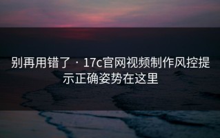 别再用错了 · 17c官网视频制作风控提示正确姿势在这里