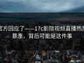 官方回应了——17c影院视频直播热度暴涨，背后可能是这件事