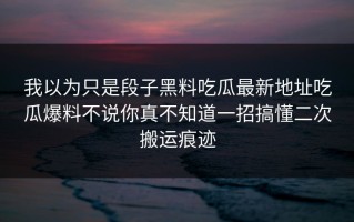 我以为只是段子黑料吃瓜最新地址吃瓜爆料不说你真不知道一招搞懂二次搬运痕迹