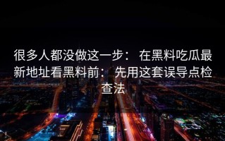 很多人都没做这一步： 在黑料吃瓜最新地址看黑料前： 先用这套误导点检查法