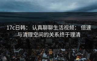 17c日韩： 认真聊聊生活视频： 倍速与清理空间的关系终于理清